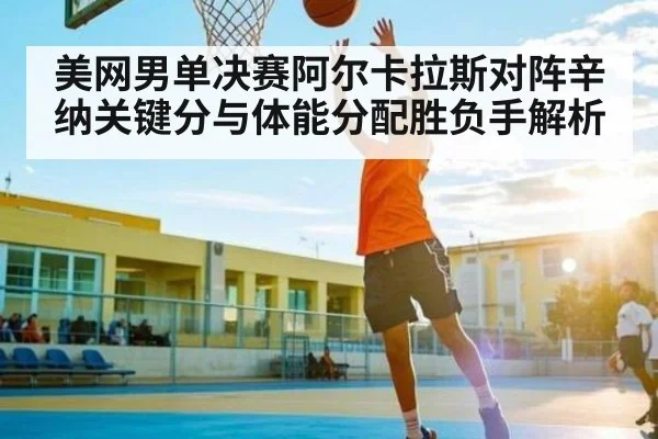 美网男单决赛阿尔卡拉斯对阵辛纳关键分与体能分配胜负手解析