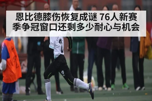 恩比德膝伤恢复成谜 76人新赛季争冠窗口还剩多少耐心与机会