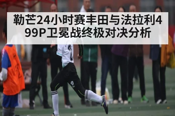 勒芒24小时赛丰田与法拉利499P卫冕战终极对决分析