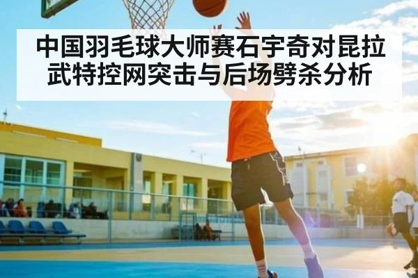 中国羽毛球大师赛石宇奇对昆拉武特控网突击与后场劈杀分析